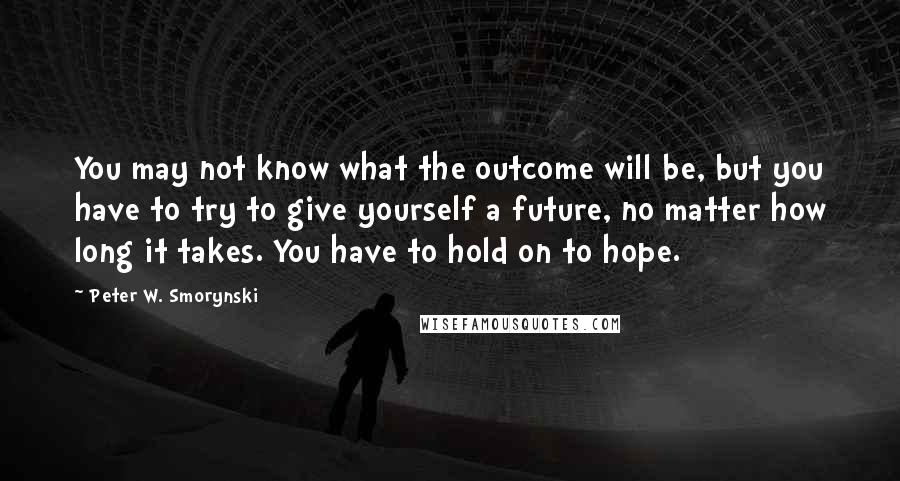 Peter W. Smorynski Quotes: You may not know what the outcome will be, but you have to try to give yourself a future, no matter how long it takes. You have to hold on to hope.