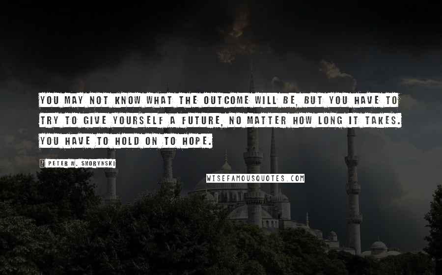 Peter W. Smorynski Quotes: You may not know what the outcome will be, but you have to try to give yourself a future, no matter how long it takes. You have to hold on to hope.