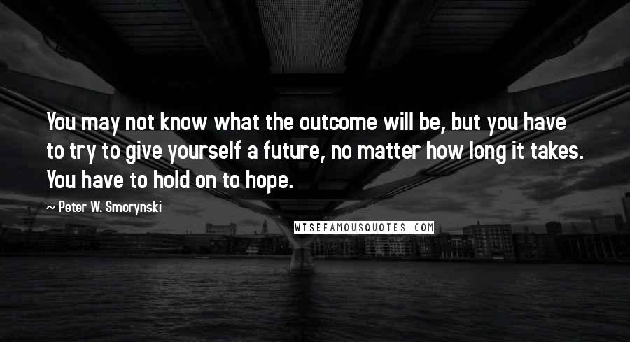 Peter W. Smorynski Quotes: You may not know what the outcome will be, but you have to try to give yourself a future, no matter how long it takes. You have to hold on to hope.