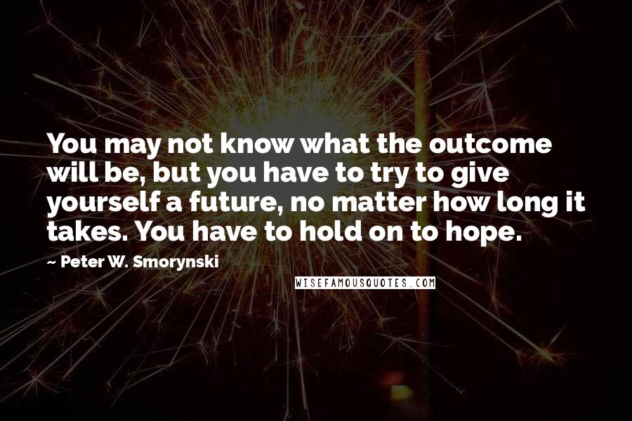 Peter W. Smorynski Quotes: You may not know what the outcome will be, but you have to try to give yourself a future, no matter how long it takes. You have to hold on to hope.