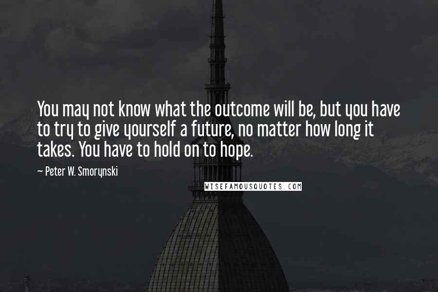 Peter W. Smorynski Quotes: You may not know what the outcome will be, but you have to try to give yourself a future, no matter how long it takes. You have to hold on to hope.