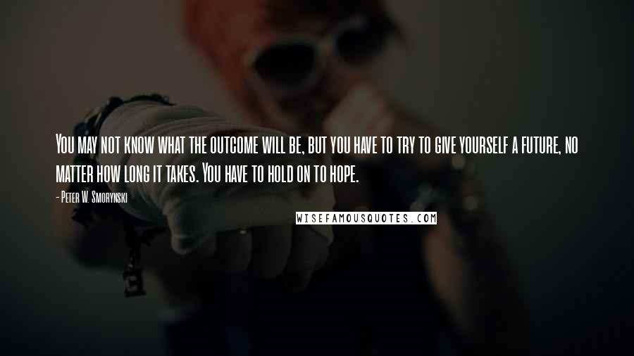 Peter W. Smorynski Quotes: You may not know what the outcome will be, but you have to try to give yourself a future, no matter how long it takes. You have to hold on to hope.