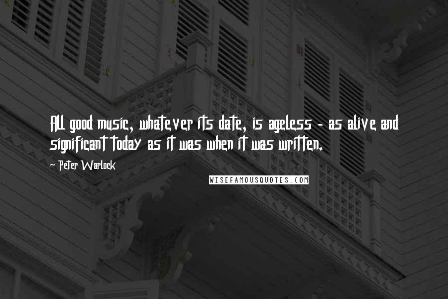 Peter Warlock Quotes: All good music, whatever its date, is ageless - as alive and significant today as it was when it was written.