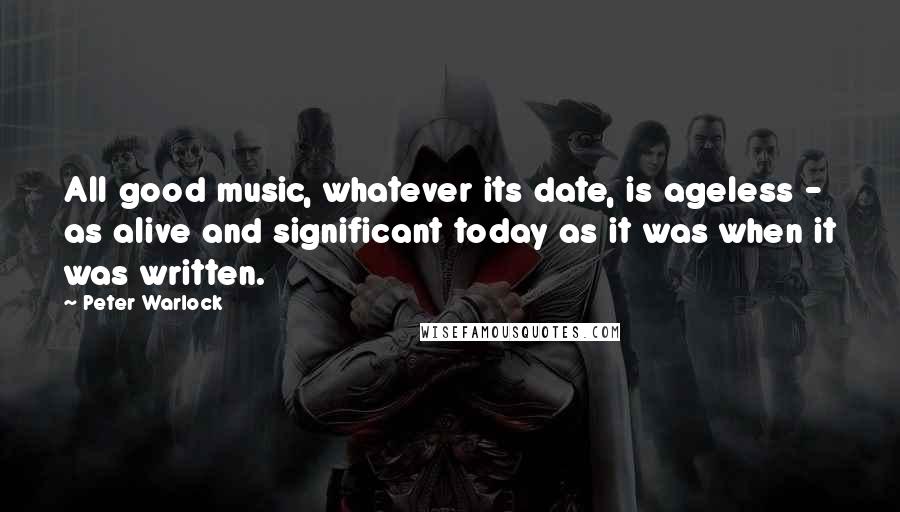 Peter Warlock Quotes: All good music, whatever its date, is ageless - as alive and significant today as it was when it was written.