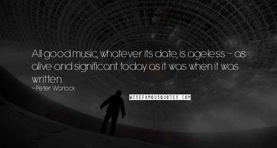 Peter Warlock Quotes: All good music, whatever its date, is ageless - as alive and significant today as it was when it was written.