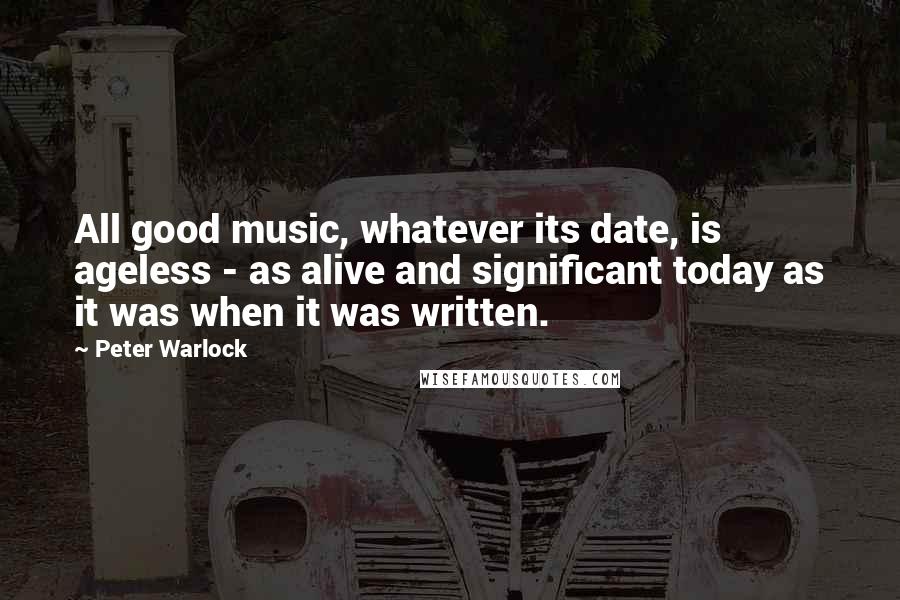 Peter Warlock Quotes: All good music, whatever its date, is ageless - as alive and significant today as it was when it was written.