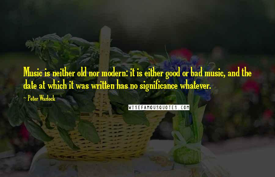 Peter Warlock Quotes: Music is neither old nor modern: it is either good or bad music, and the date at which it was written has no significance whatever.