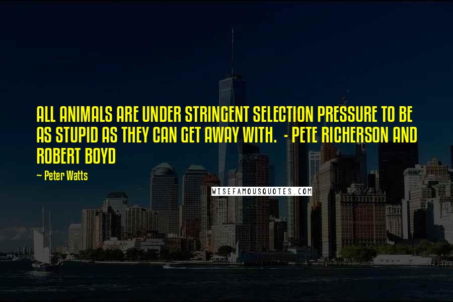 Peter Watts Quotes: ALL ANIMALS ARE UNDER STRINGENT SELECTION PRESSURE TO BE AS STUPID AS THEY CAN GET AWAY WITH. - PETE RICHERSON AND ROBERT BOYD