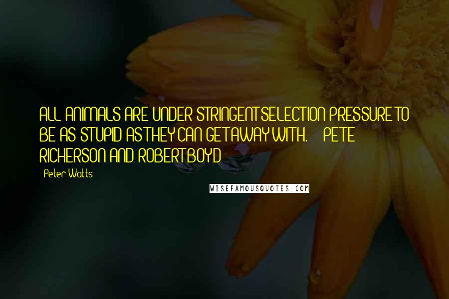 Peter Watts Quotes: ALL ANIMALS ARE UNDER STRINGENT SELECTION PRESSURE TO BE AS STUPID AS THEY CAN GET AWAY WITH. - PETE RICHERSON AND ROBERT BOYD