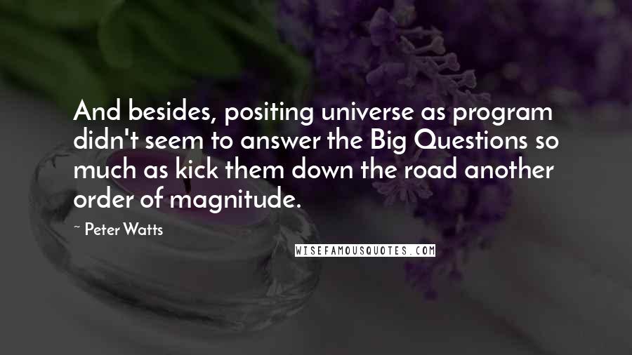 Peter Watts Quotes: And besides, positing universe as program didn't seem to answer the Big Questions so much as kick them down the road another order of magnitude.