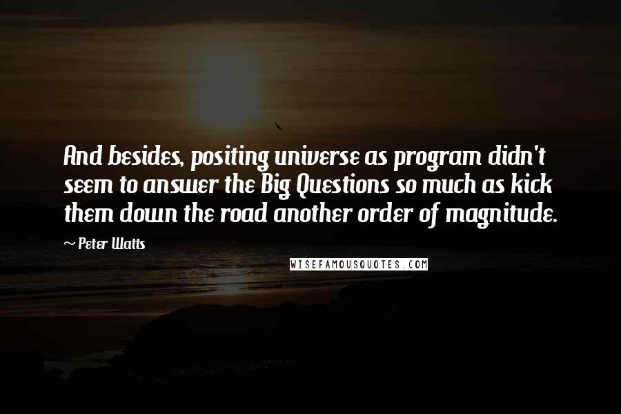 Peter Watts Quotes: And besides, positing universe as program didn't seem to answer the Big Questions so much as kick them down the road another order of magnitude.