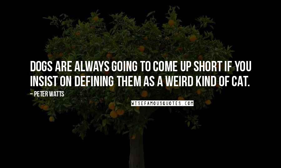 Peter Watts Quotes: Dogs are always going to come up short if you insist on defining them as a weird kind of cat.