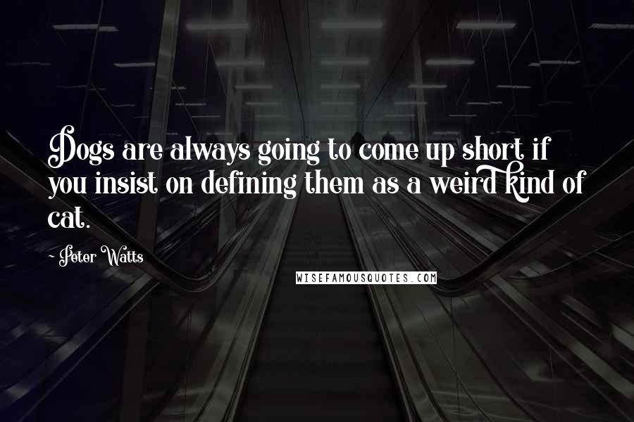 Peter Watts Quotes: Dogs are always going to come up short if you insist on defining them as a weird kind of cat.