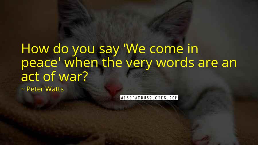 Peter Watts Quotes: How do you say 'We come in peace' when the very words are an act of war?