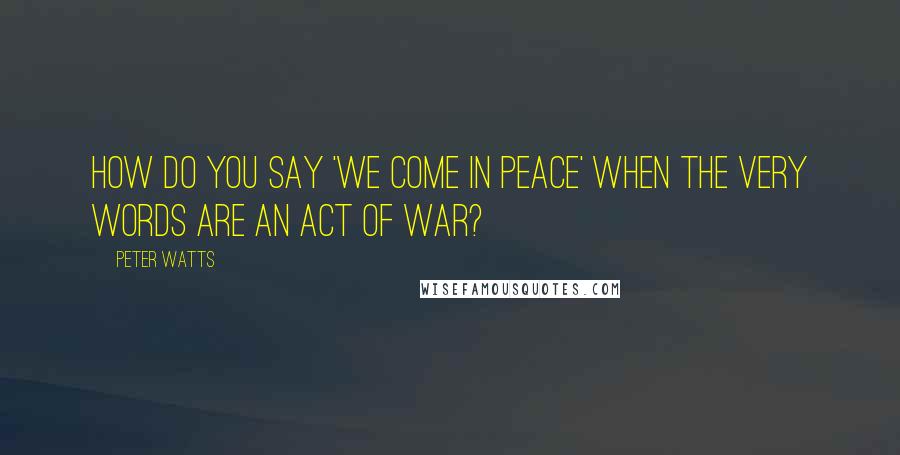 Peter Watts Quotes: How do you say 'We come in peace' when the very words are an act of war?