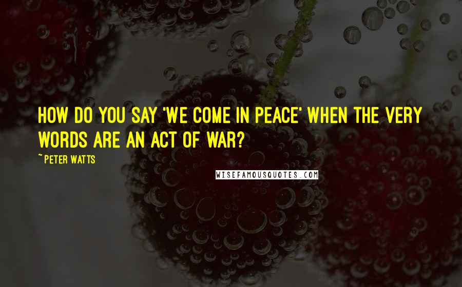 Peter Watts Quotes: How do you say 'We come in peace' when the very words are an act of war?