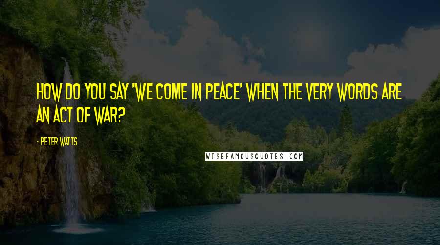 Peter Watts Quotes: How do you say 'We come in peace' when the very words are an act of war?