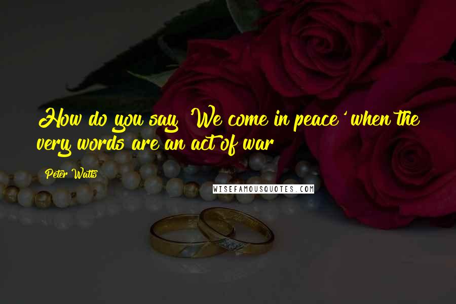 Peter Watts Quotes: How do you say 'We come in peace' when the very words are an act of war?