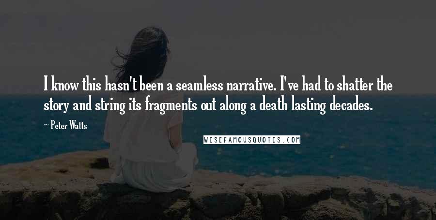 Peter Watts Quotes: I know this hasn't been a seamless narrative. I've had to shatter the story and string its fragments out along a death lasting decades.