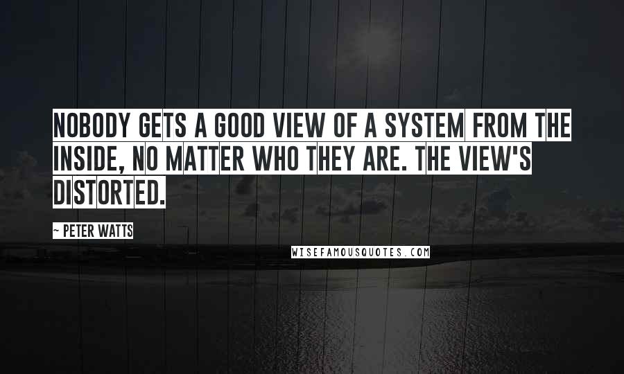 Peter Watts Quotes: Nobody gets a good view of a system from the inside, no matter who they are. The view's distorted.