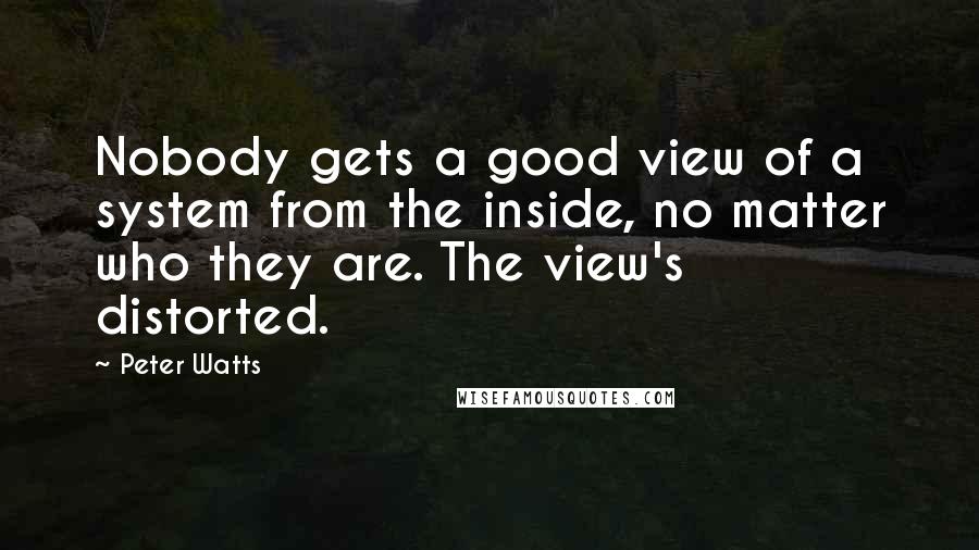Peter Watts Quotes: Nobody gets a good view of a system from the inside, no matter who they are. The view's distorted.