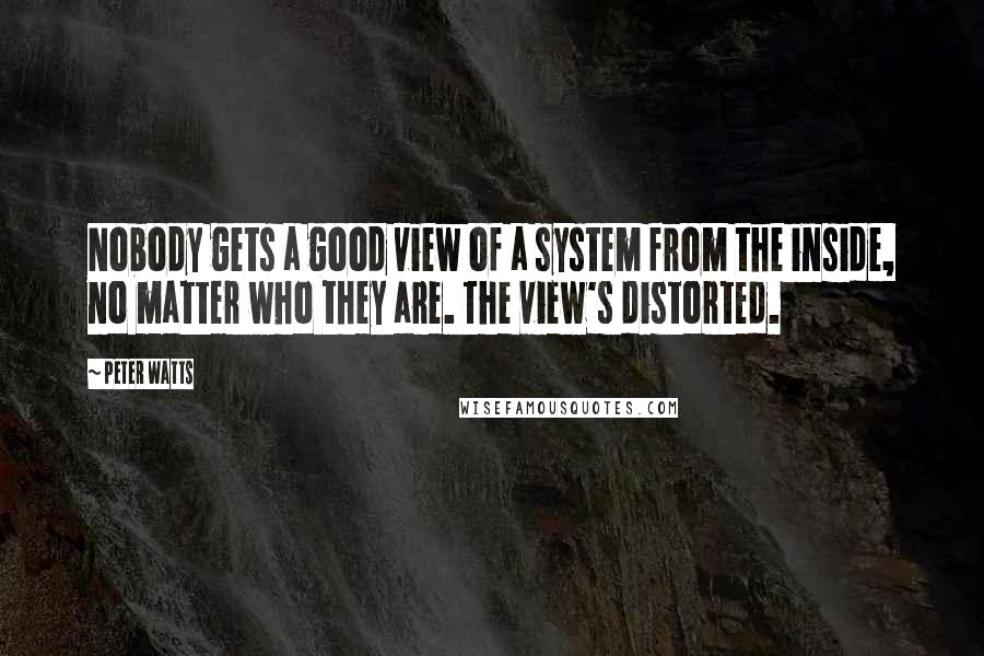 Peter Watts Quotes: Nobody gets a good view of a system from the inside, no matter who they are. The view's distorted.