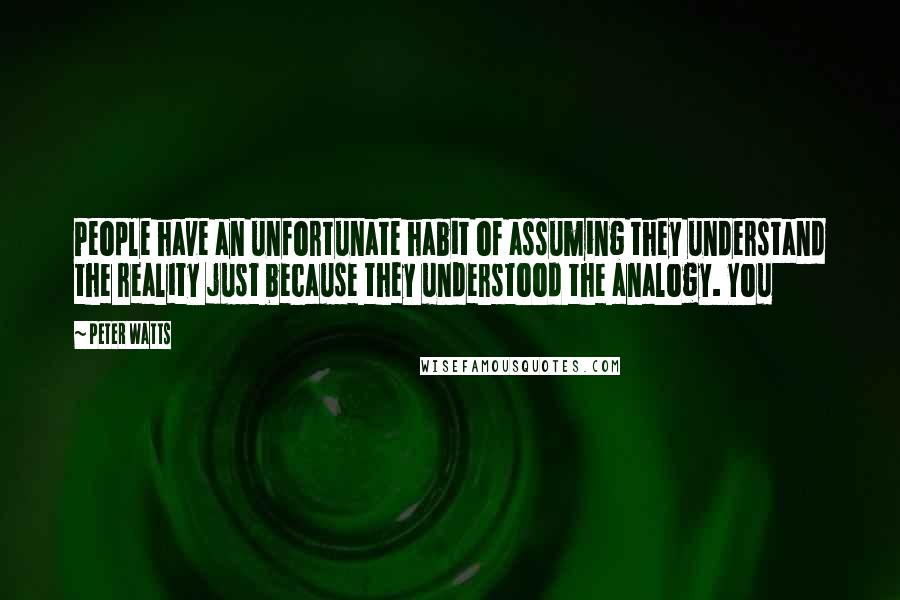 Peter Watts Quotes: People have an unfortunate habit of assuming they understand the reality just because they understood the analogy. You