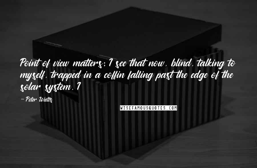 Peter Watts Quotes: Point of view matters: I see that now, blind, talking to myself, trapped in a coffin falling past the edge of the solar system. I