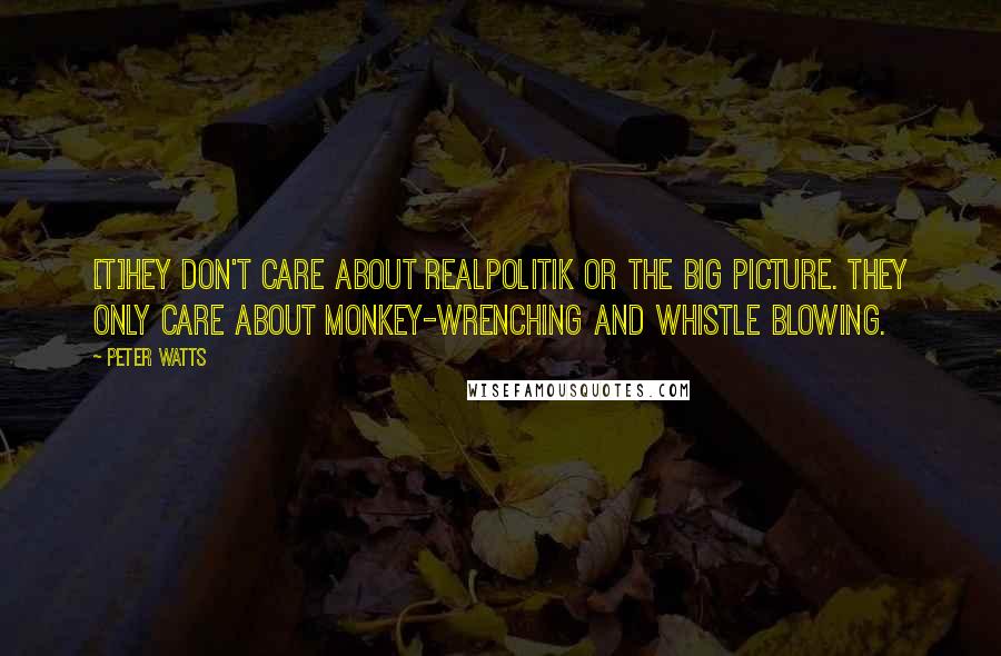 Peter Watts Quotes: [T]hey don't care about realpolitik or the big picture. They only care about monkey-wrenching and whistle blowing.