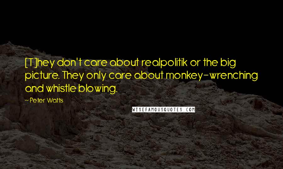 Peter Watts Quotes: [T]hey don't care about realpolitik or the big picture. They only care about monkey-wrenching and whistle blowing.