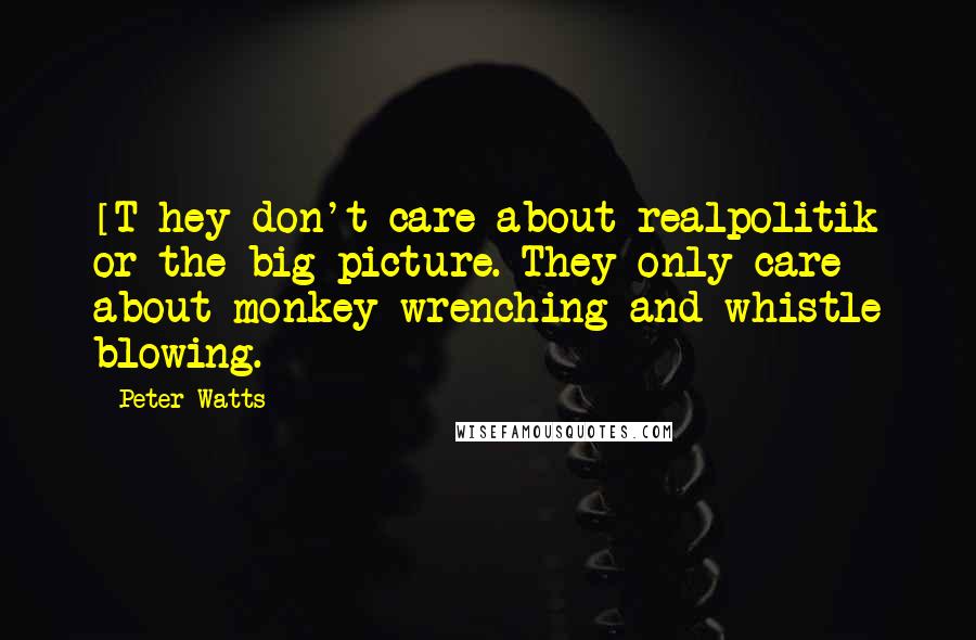 Peter Watts Quotes: [T]hey don't care about realpolitik or the big picture. They only care about monkey-wrenching and whistle blowing.