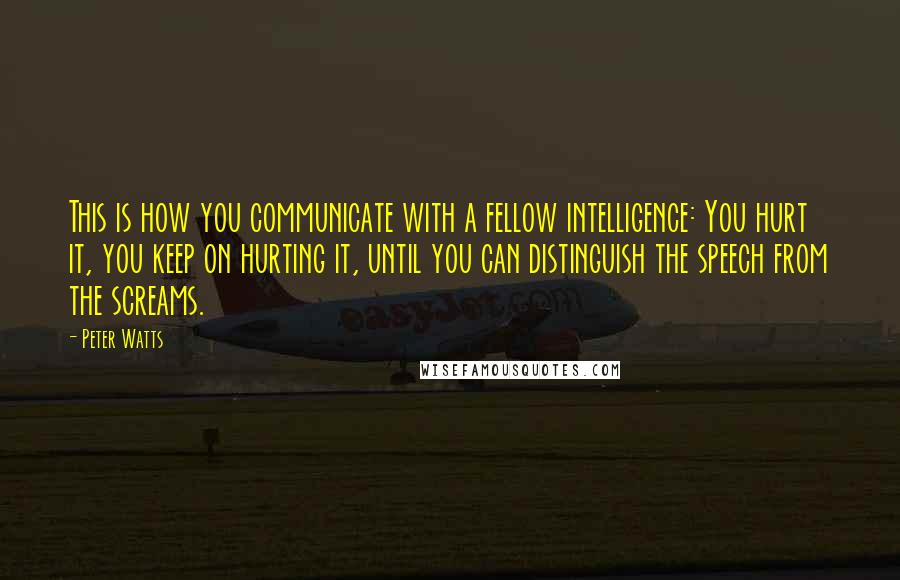 Peter Watts Quotes: This is how you communicate with a fellow intelligence: You hurt it, you keep on hurting it, until you can distinguish the speech from the screams.
