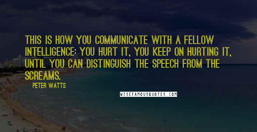 Peter Watts Quotes: This is how you communicate with a fellow intelligence: You hurt it, you keep on hurting it, until you can distinguish the speech from the screams.