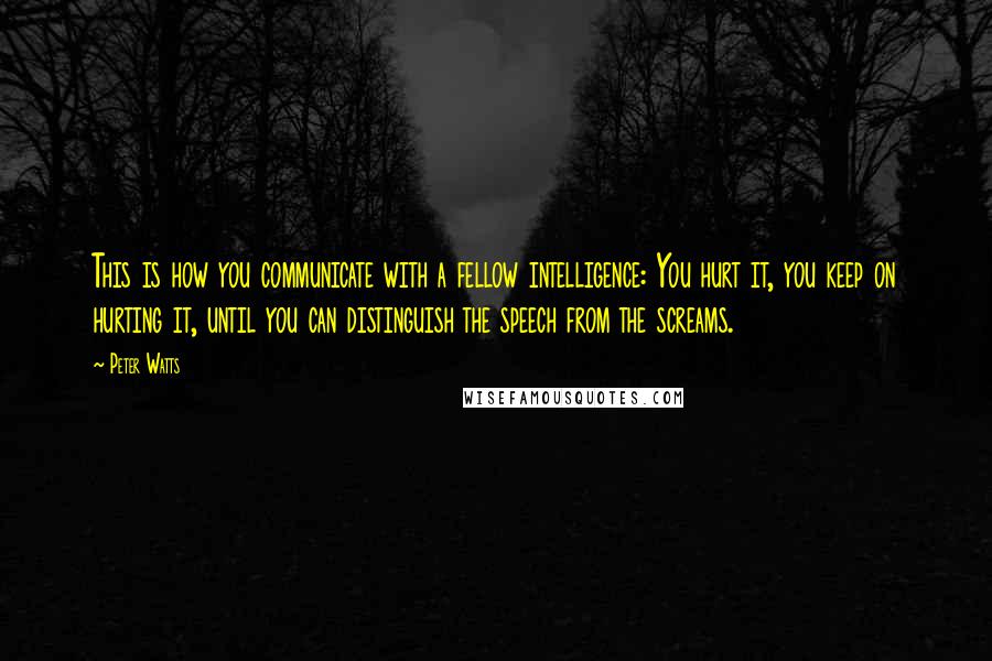 Peter Watts Quotes: This is how you communicate with a fellow intelligence: You hurt it, you keep on hurting it, until you can distinguish the speech from the screams.
