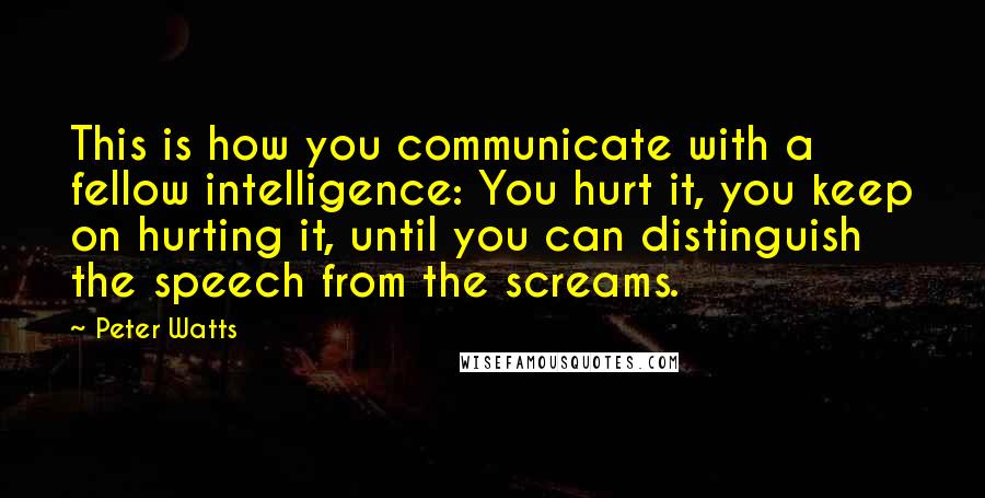 Peter Watts Quotes: This is how you communicate with a fellow intelligence: You hurt it, you keep on hurting it, until you can distinguish the speech from the screams.