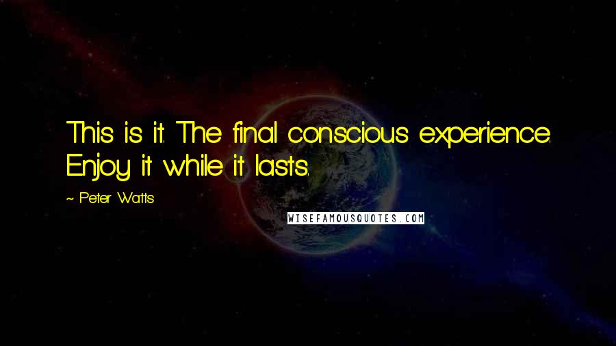 Peter Watts Quotes: This is it. The final conscious experience. Enjoy it while it lasts.