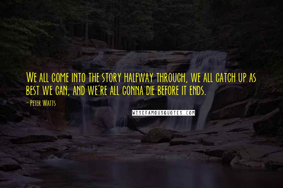 Peter Watts Quotes: We all come into the story halfway through, we all catch up as best we can, and we're all gonna die before it ends.