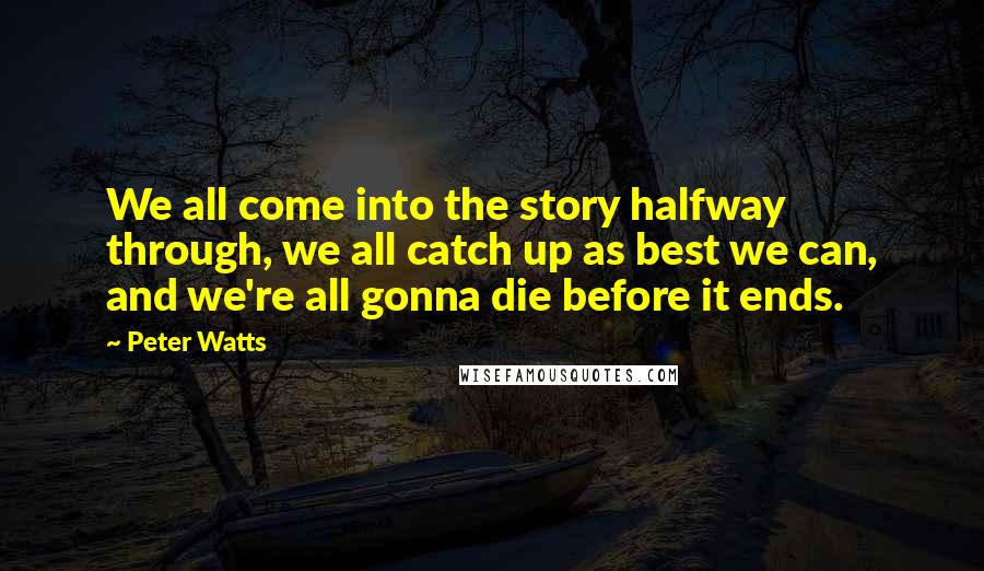 Peter Watts Quotes: We all come into the story halfway through, we all catch up as best we can, and we're all gonna die before it ends.