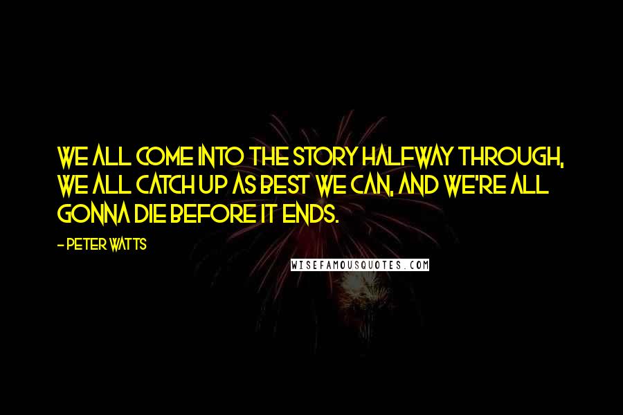 Peter Watts Quotes: We all come into the story halfway through, we all catch up as best we can, and we're all gonna die before it ends.