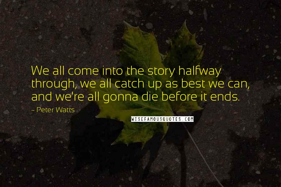 Peter Watts Quotes: We all come into the story halfway through, we all catch up as best we can, and we're all gonna die before it ends.