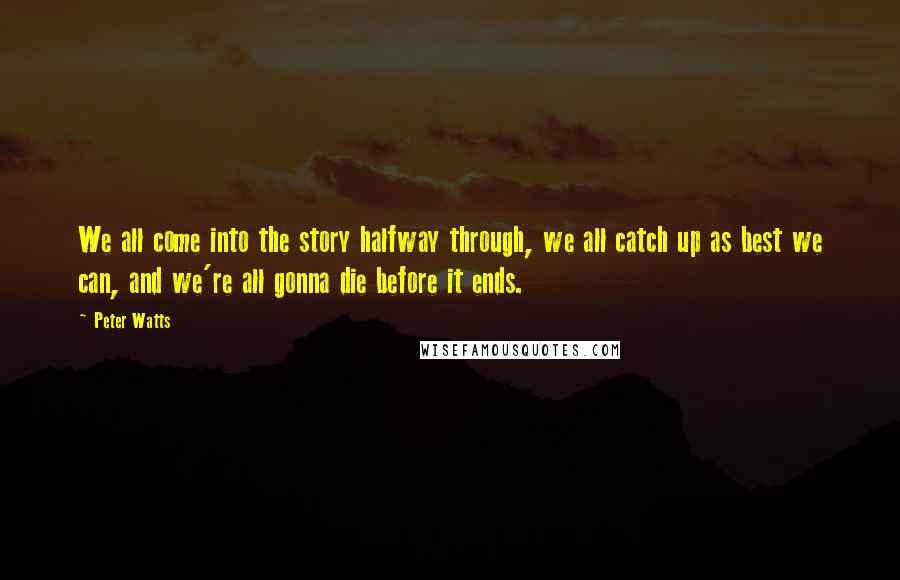 Peter Watts Quotes: We all come into the story halfway through, we all catch up as best we can, and we're all gonna die before it ends.