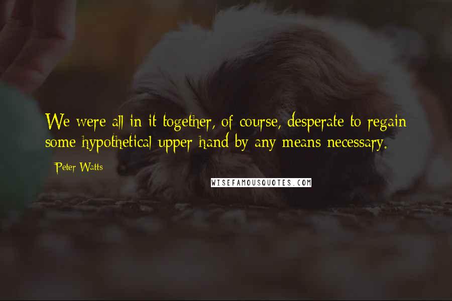 Peter Watts Quotes: We were all in it together, of course, desperate to regain some hypothetical upper hand by any means necessary.