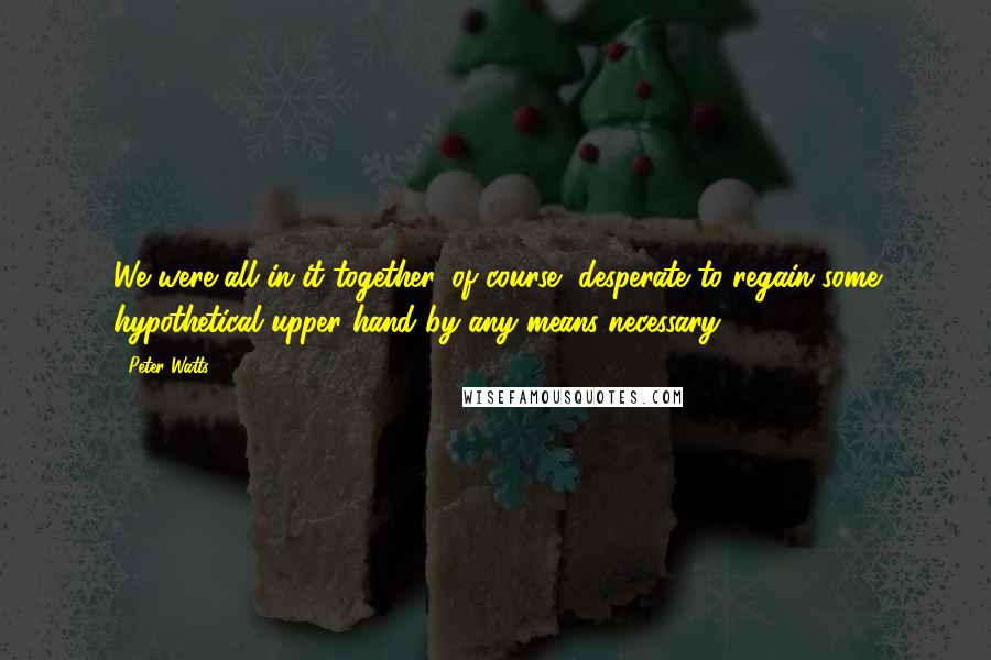 Peter Watts Quotes: We were all in it together, of course, desperate to regain some hypothetical upper hand by any means necessary.