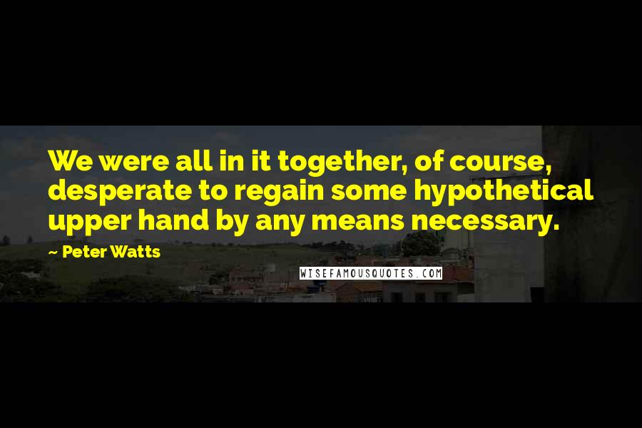 Peter Watts Quotes: We were all in it together, of course, desperate to regain some hypothetical upper hand by any means necessary.