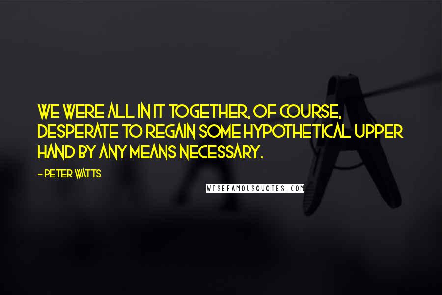 Peter Watts Quotes: We were all in it together, of course, desperate to regain some hypothetical upper hand by any means necessary.