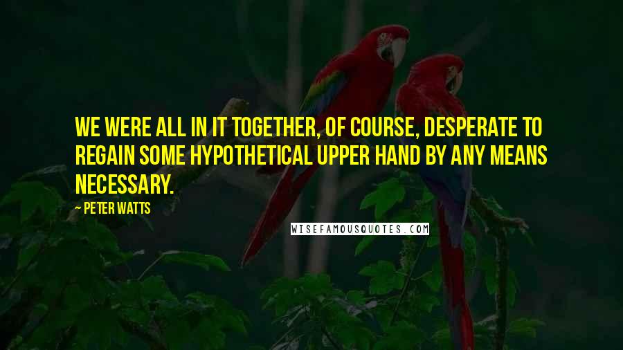 Peter Watts Quotes: We were all in it together, of course, desperate to regain some hypothetical upper hand by any means necessary.