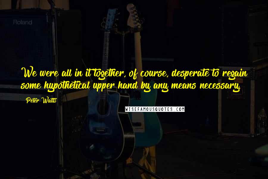 Peter Watts Quotes: We were all in it together, of course, desperate to regain some hypothetical upper hand by any means necessary.