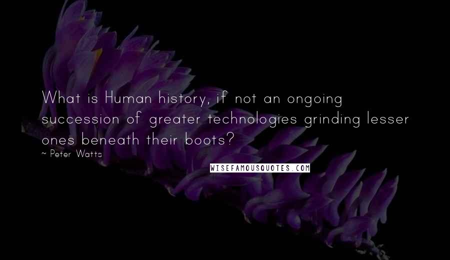 Peter Watts Quotes: What is Human history, if not an ongoing succession of greater technologies grinding lesser ones beneath their boots?