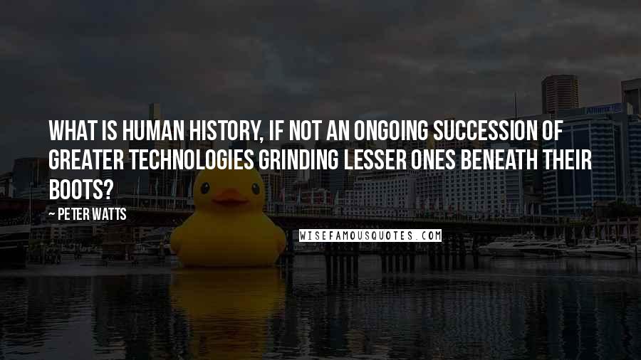 Peter Watts Quotes: What is Human history, if not an ongoing succession of greater technologies grinding lesser ones beneath their boots?