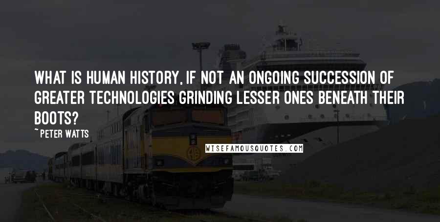 Peter Watts Quotes: What is Human history, if not an ongoing succession of greater technologies grinding lesser ones beneath their boots?